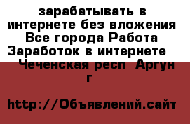 зарабатывать в интернете без вложения - Все города Работа » Заработок в интернете   . Чеченская респ.,Аргун г.